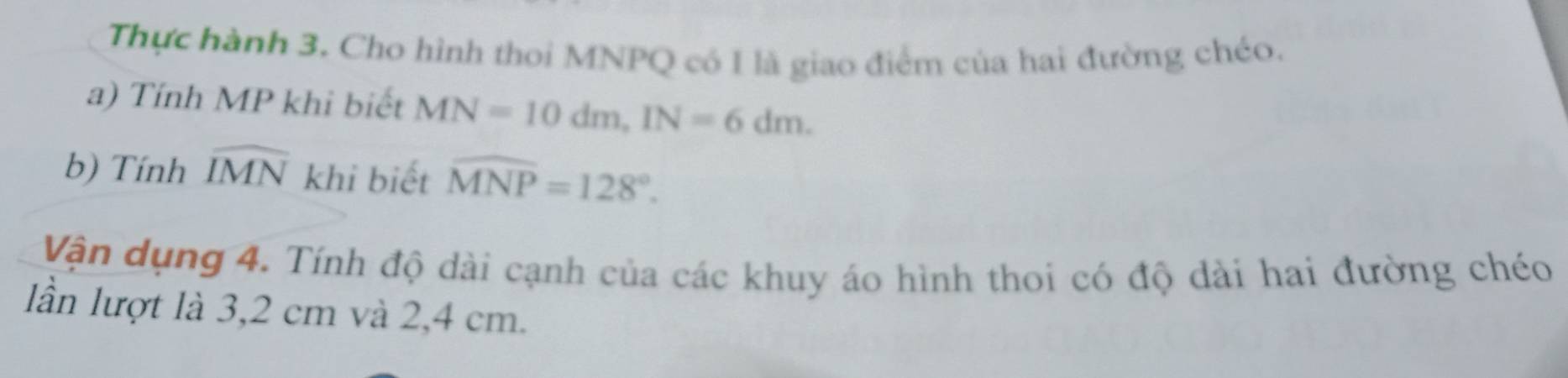 Thực hành 3. Cho hình thoi MNPQ có I là giao điểm của hai đường chéo. 
a) Tính MP khi biết MN=10dm, IN=6dm. 
b) Tính widehat IMN 1 khi biết widehat MNP=128°. 
Vận dụng 4. Tính độ dài cạnh của các khuy áo hình thoi có độ dài hai đường chéo 
lần lượt là 3,2 cm và 2,4 cm.