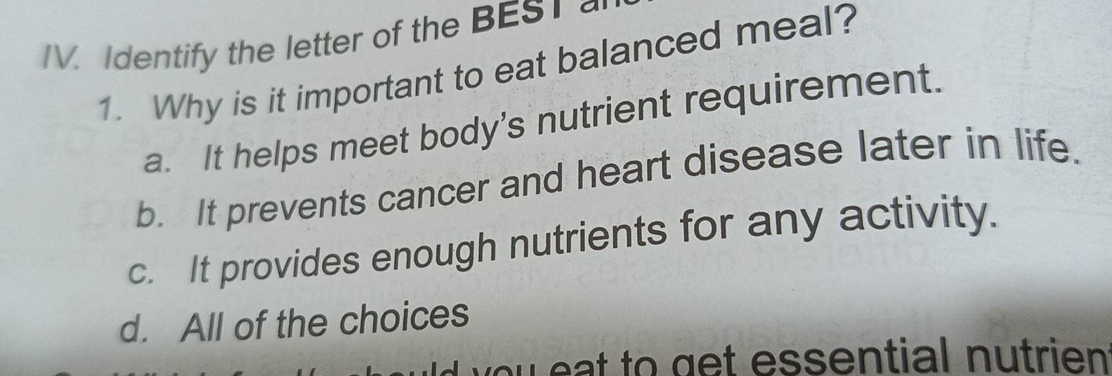 Identify the letter of the BES1 
1. Why is it important to eat balanced meal?
a. It helps meet body’s nutrient requirement.
b. It prevents cancer and heart disease later in life.
c. It provides enough nutrients for any activity.
d. All of the choices
you eat to get essential nutrien