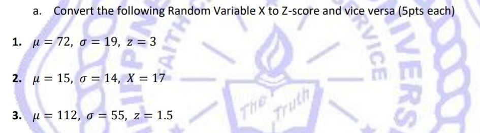 Convert the following Random Variable X to Z-score and vice versa (5pts each) 
1. mu =72, sigma =19, z=3
2. mu =15, sigma =14, X=17
3. mu =112, sigma =55, z=1.5