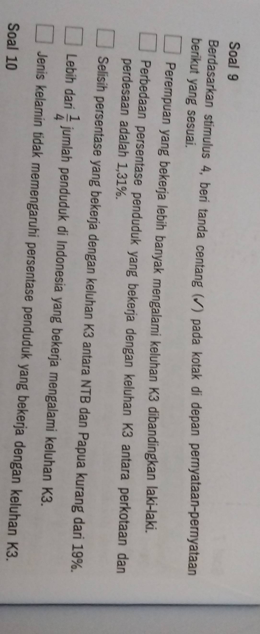 Soal 9 
Berdasarkan stimulus 4, beri tanda centang (✓) pada kotak di depan pernyataan-pernyataan 
berikut yang sesuai. 
Perempuan yang bekerja lebih banyak mengalami keluhan K3 dibandingkan laki-laki. 
Perbedaan persentase penduduk yang bekerja dengan keluhan K3 antara perkotaan dan 
perdesaan adalah 1,31%. 
Selisih persentase yang bekerja dengan keluhan K3 antara NTB dan Papua kurang dari 19%. 
Lebih dari  1/4  jumlah penduduk di Indonesia yang bekerja mengalami keluhan K3. 
Jenis kelamin tidak memengaruhi persentase penduduk yang bekerja dengan keluhan K3. 
Soal 10