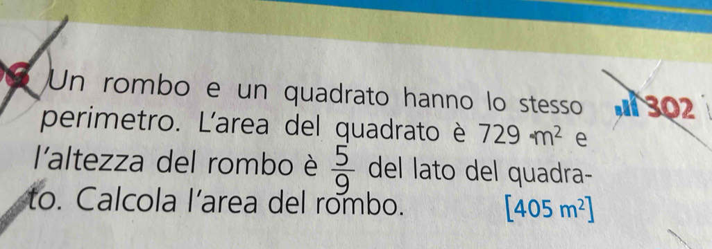 Un rombo e un quadrato hanno lo stesso 302
perimetro. L'area del quadrato è 729m^2 e 
l'altezza del rombo è  5/9  del lato del quadra- 
to. Calcola l’area del rombo. [405m^2]