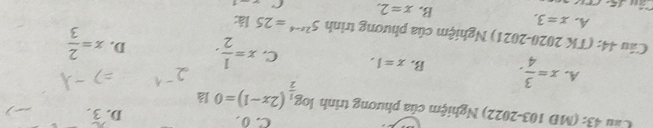 C. 0 D. 3.
Cầu 43: (MĐ 103-2022) Nghiệm của phương trình log _ 1/2 (2x-1)=0 là
A. x= 3/4 .
B. x=1.
C. x= 1/2 .
D. x= 2/3 
Câu 44: (TK 2020-2021) Nghiệm của phương trình 5^(2x-4)=2512x
A. x=3.
B. x=2. 
C