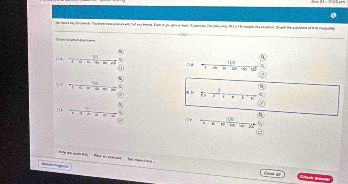 Nov 21=11:59 pim 
You have a bag of i peanuts. You share these peanuts with 5 of your friends. Each of you gets at least 18 peanuts. The inequality 18 6x+6 models this situation. Graph the solutions of this inequallity 
Choose the comect graph below. 
a 
A 
) 
e
108
4 60 120 160 200 ④D 
○L 
OB 
Help me solve this View an example Get more help . 
Reviow Progrets 
Clear all Check answer