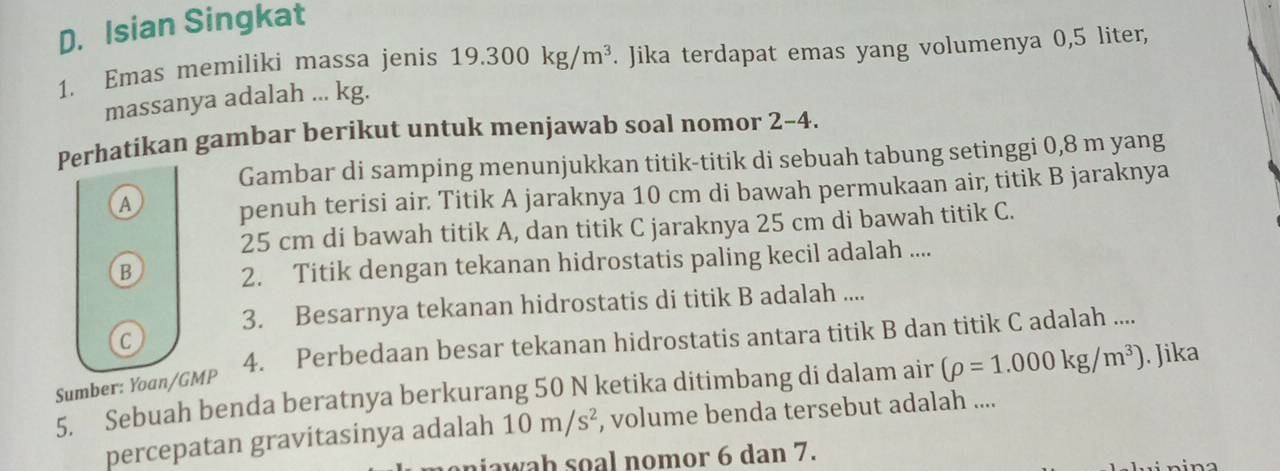 Isian Singkat
1. Emas memiliki massa jenis 19.300kg/m^3. Jika terdapat emas yang volumenya 0,5 liter,
massanya adalah ... kg.
Perhatikan gambar berikut untuk menjawab soal nomor 2-4.
Gambar di samping menunjukkan titik-titik di sebuah tabung setinggi 0,8 m yang
A penuh terisi air. Titik A jaraknya 10 cm di bawah permukaan air, titik B jaraknya
25 cm di bawah titik A, dan titik C jaraknya 25 cm di bawah titik C.
B
2. Titik dengan tekanan hidrostatis paling kecil adalah ....
3. Besarnya tekanan hidrostatis di titik B adalah ....
4. Perbedaan besar tekanan hidrostatis antara titik B dan titik C adalah ....
C
Sumber: Yoan/GMP
5. Sebuah benda beratnya berkurang 50 N ketika ditimbang di dalam air (rho =1.000kg/m^3). Jika
percepatan gravitasinya adalah 10m/s^2 , volume benda tersebut adalah ....
niawah soal nomor 6 dan 7.