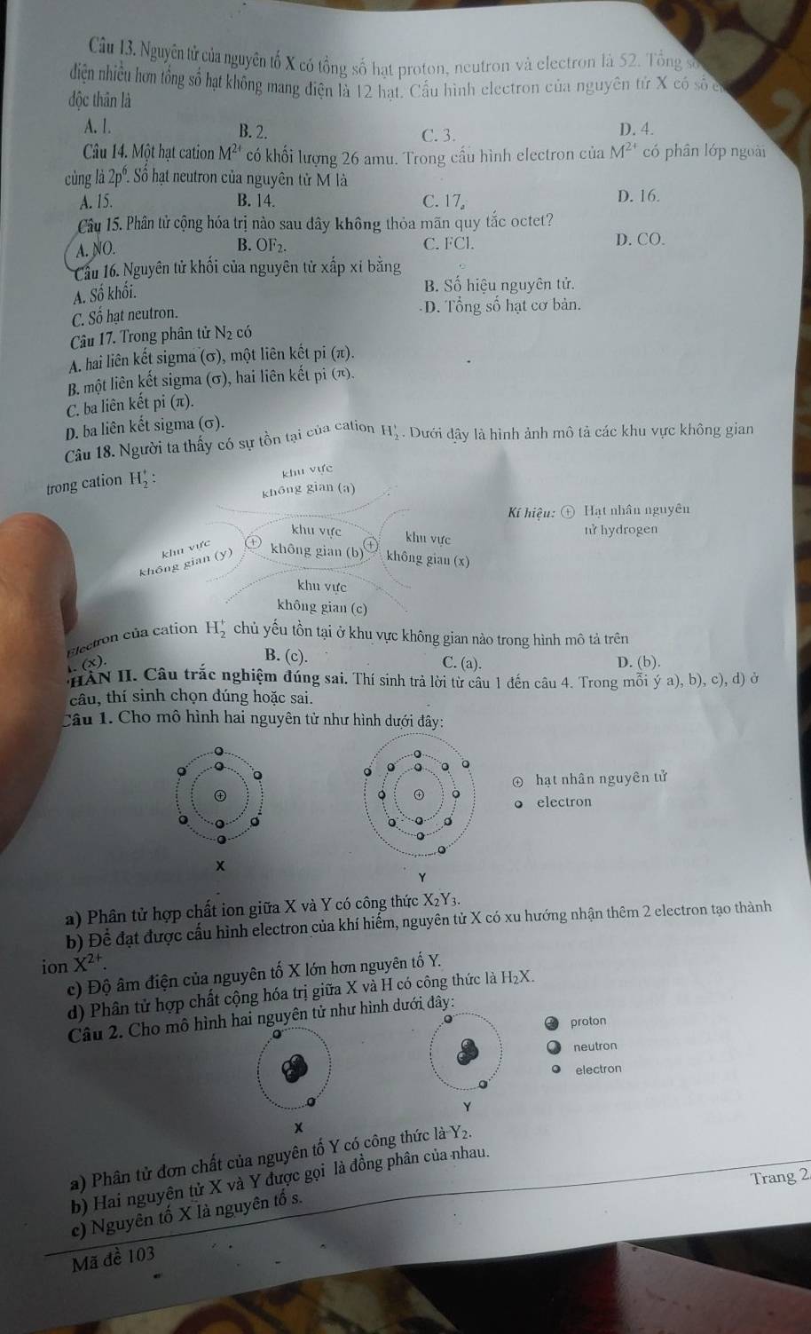 Nguyên tử của nguyên tố X có tổng số hạt proton, neutron và electron là 52. Tổng số
diện nhiều hơn tổng số hạt không mang điện là 12 hạt. Cầu hình electron của nguyên tử X có số có
độc thân là
A. 1. B. 2. C. 3. D. 4.
Câu 14. Một hạt cation M^(24) có khổi lượng 26 amu. Trong cầu hình electron của M^(2+) có phân lớp ngoài
cùng là 2p^6 2 Số hạt neutron của nguyên tử M là
A. 15. B. 14. C. 1 7_2 D. 16.
Câu 15. Phân tử cộng hóa trị nào sau dây không thỏa mãn quy tắc octet?
A. NO. B. OF_2. C. FCl. D. CO.
Cầu 16. Nguyên tử khối của nguyên tử xấp xỉ bằng
A. Số khối.
B. Số hiệu nguyên tử.
C. Số hạt neutron. D. Tổng số hạt cơ bản.
Câu 17. Trong phân tử N2 có
A. hai liên kết sigma (σ), một liên kết pi (π).
B. một liên kết sigma (σ), hai liên kết pi (π).
C. ba liên kết pi (π).
D. ba liên kết sigma (σ).
Câu 18. Người ta thấy có sự tồn tại của cation H' 4. Dưới đây là hình ảnh mô tả các khu vực không gian
trong cation H_2^(+ khu vực
khōng gian (a)
Kí hiệu: Hạt nhân nguyên
khu vực khu vực
nử hydrogen
không gian (y) khu vực không gian (b) không giau (x)
khu vực
không gian (c)
Electron của cation H_2^+ chủ yếu tồn tại ở khu vực không gian nào trong hình mô tả trên
1. (x).
B. (c). C. (a). D. (b).
HAN II. Câu trắc nghiệm đúng sai. Thí sinh trả lời từ cầu 1 đến câu 4. Trong mỗi ý a), b), c), d) ở
câu, thí sinh chọn đúng hoặc sai.
Câu 1. Cho mô hình hai nguyên tử như hình dưới đây:
hạt nhân nguyên tử
electron
x
Y
a) Phân tử hợp chất ion giữa X và Y có công thức X₂Y3.
b) Để đạt được cấu hình electron của khí hiếm, nguyên tử X có xu hướng nhận thêm 2 electron tạo thành
ion X^2+).
c) Độ âm điện của nguyên tố X lớn hơn nguyên tố Y.
d) Phân tử hợp chất cộng hóa trị giữa X và H có công thức là H₂X.
Câu 2. Cho mô hình hai nguyên tử như hình dưới đây:
proton
neutron
electron
0
x
a) Phân tử đơn chất của nguyên tố Y có công thức là Y₂.
Trang 2
b) Hai nguyên tử X và Y được gọi là đồng phân của nhau.
c) Nguyên tố X là nguyên tố s.
Mã đề 103