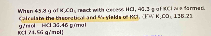 When 45.8 g of K_2CO_3 react with excess HCl, 46.3 g of KCl are formed. 
Calculate the theoretical and % yields of KCI. (FW K_2CO_3138.21
g/mol HCl 36.46 g/mol
KCl 74.56 g/mol)