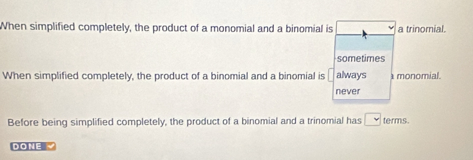 When simplified completely, the product of a monomial and a binomial is a trinomial.
sometimes
When simplified completely, the product of a binomial and a binomial is always monomial.
never
Before being simplified completely, the product of a binomial and a trinomial has terms.
DONE