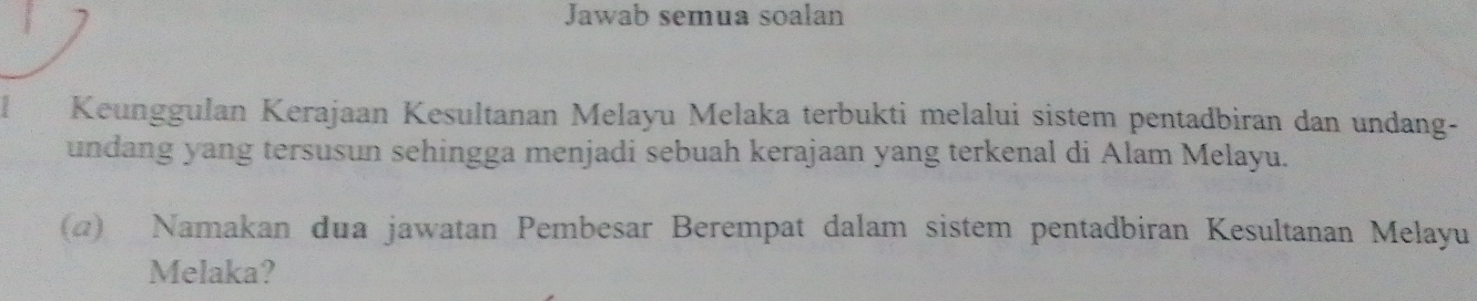 Jawab semua soalan 
Keunggulan Kerajaan Kesultanan Melayu Melaka terbukti melalui sistem pentadbiran dan undang- 
undang yang tersusun sehingga menjadi sebuah kerajaan yang terkenal di Alam Melayu. 
(@) Namakan dua jawatan Pembesar Berempat dalam sistem pentadbiran Kesultanan Melayu 
Melaka?