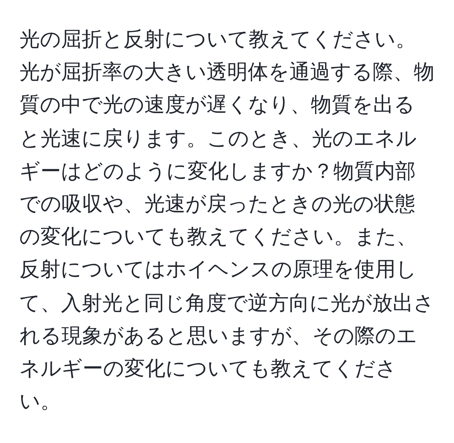 光の屈折と反射について教えてください。光が屈折率の大きい透明体を通過する際、物質の中で光の速度が遅くなり、物質を出ると光速に戻ります。このとき、光のエネルギーはどのように変化しますか？物質内部での吸収や、光速が戻ったときの光の状態の変化についても教えてください。また、反射についてはホイヘンスの原理を使用して、入射光と同じ角度で逆方向に光が放出される現象があると思いますが、その際のエネルギーの変化についても教えてください。