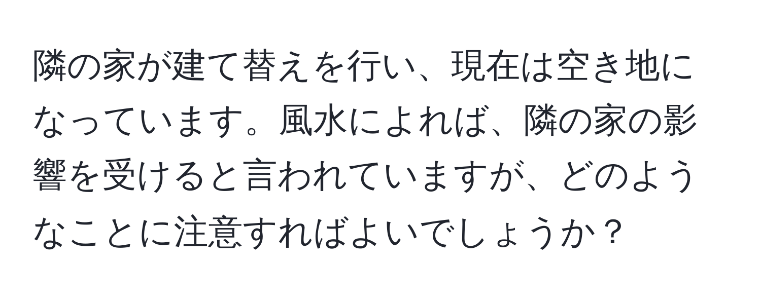 隣の家が建て替えを行い、現在は空き地になっています。風水によれば、隣の家の影響を受けると言われていますが、どのようなことに注意すればよいでしょうか？