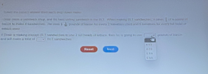 teed the cosons answer freris esich drup down raine 
Orsar nase a vasdwich shup, and his basd calling sandwich is the BCT When making BLT sandwiches, s laues  1/3  of a coang of 
beson to make 4 sandwiches. He uses 1 1/20  pounds of bacen for every 2 tematies used and 5 tomatnes for every full head of 
Nont camc 
f Cmar a masking enough BLT sandwiches to use 2 full beads of lettuce then he is going to ue pounds of barch 
and will make a total of BLT sandwiches 
4①② 
Reset Nex1 4 7 □ 
5 t/4