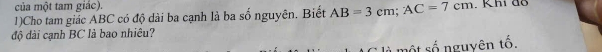 của một tam giác). 
1)Cho tam giác ABC có độ dài ba cạnh là ba số nguyên. Biết AB=3cm; AC=7cm. Khi đô 
độ dài cạnh BC là bao nhiêu? 
một số nguyên tố.
