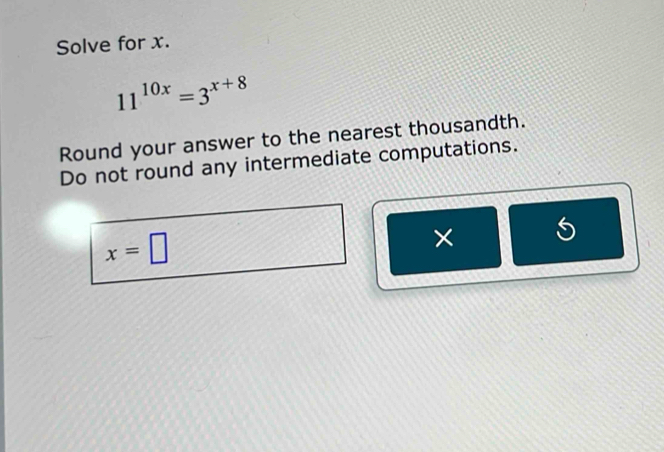 Solve for x.
11^(10x)=3^(x+8)
Round your answer to the nearest thousandth. 
Do not round any intermediate computations.
x=□
× 5