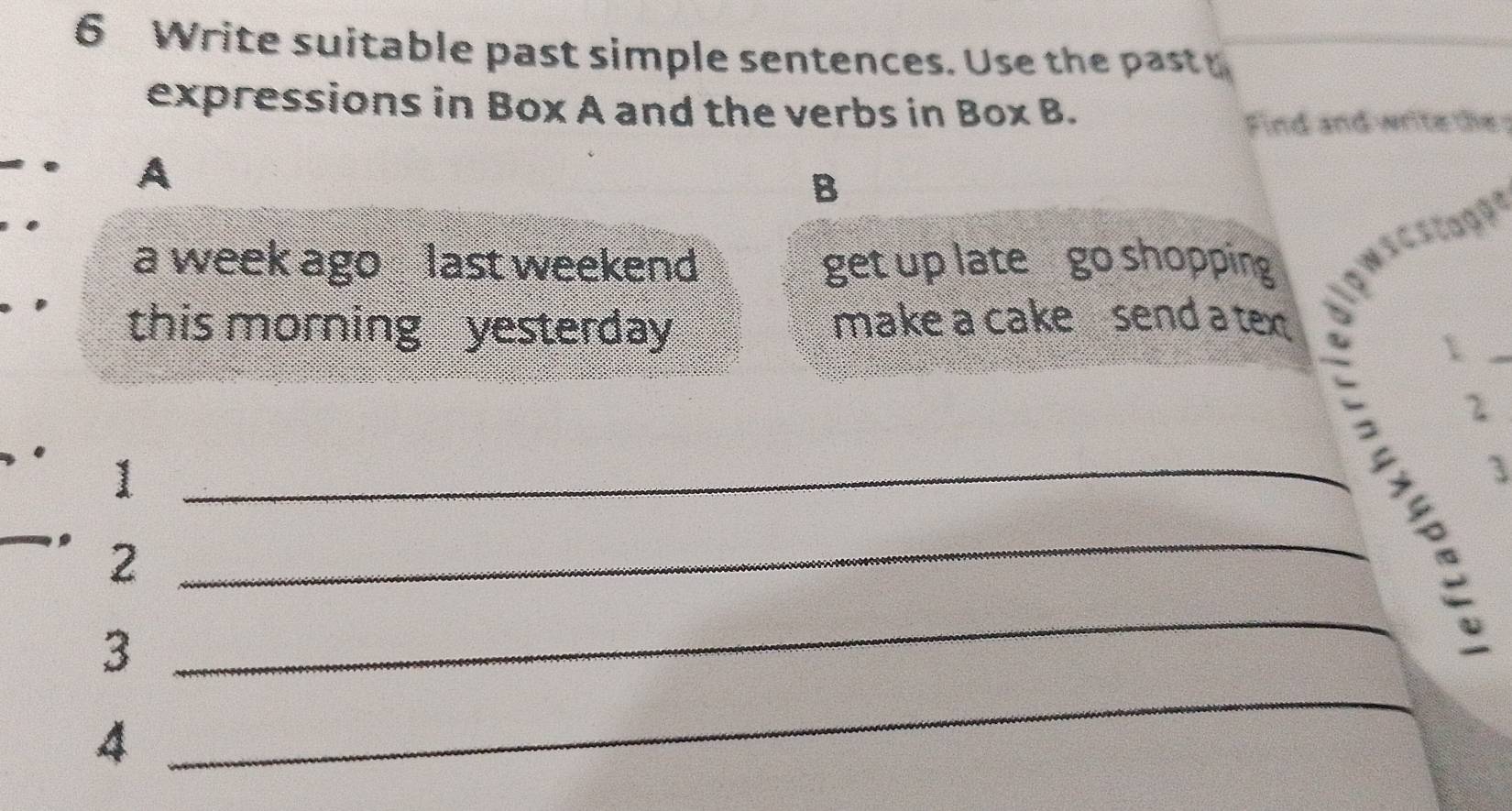 Write suitable past simple sentences. Use the past y 
expressions in Box A and the verbs in Box B. 
Find and write the 
. A 
B 
a week ago last weekend get up late go shopping 
this morning yesterday 
make a cake send a text 
_1 
2 
_1 
3 
. 2 _ 
_ 
3 
_ 
4