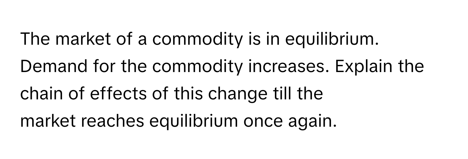 The market of a commodity is in equilibrium. Demand for the commodity increases. Explain the chain of effects of this change till the market reaches equilibrium once again.