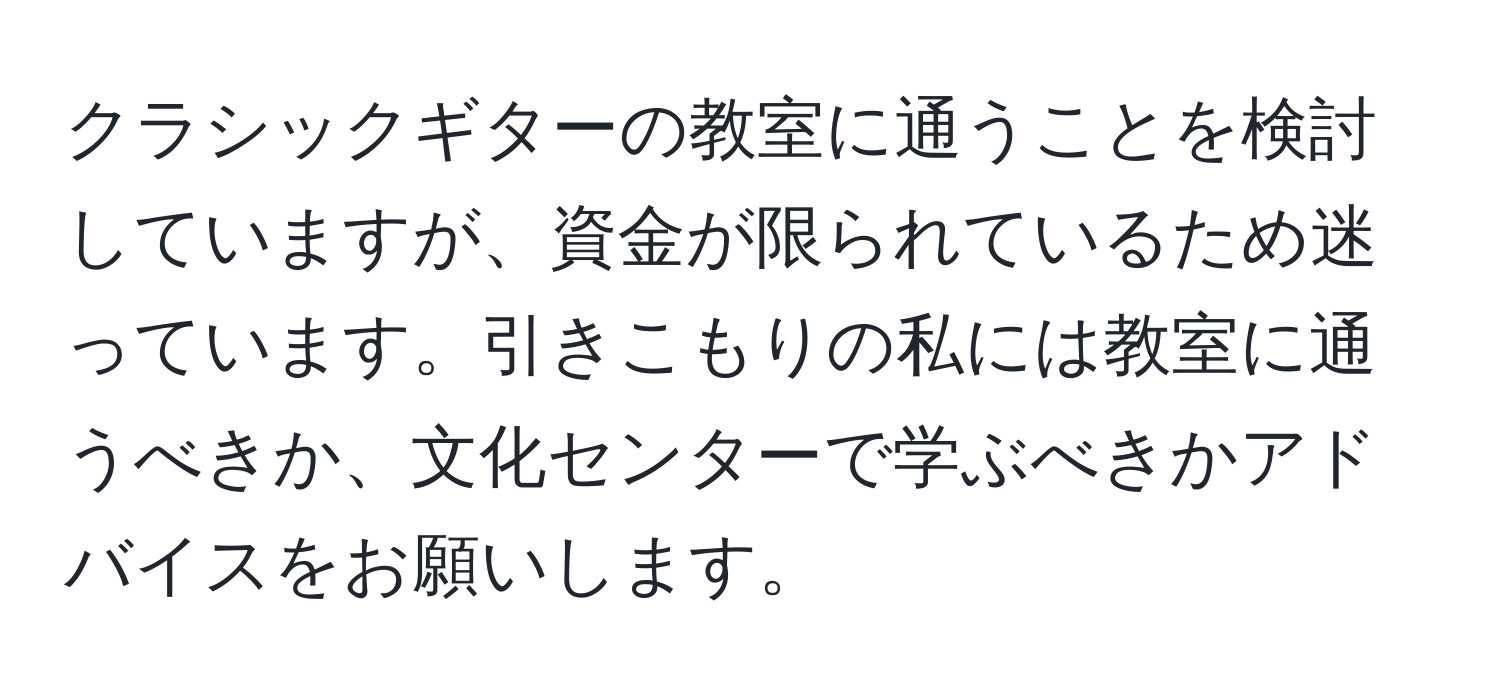 クラシックギターの教室に通うことを検討していますが、資金が限られているため迷っています。引きこもりの私には教室に通うべきか、文化センターで学ぶべきかアドバイスをお願いします。