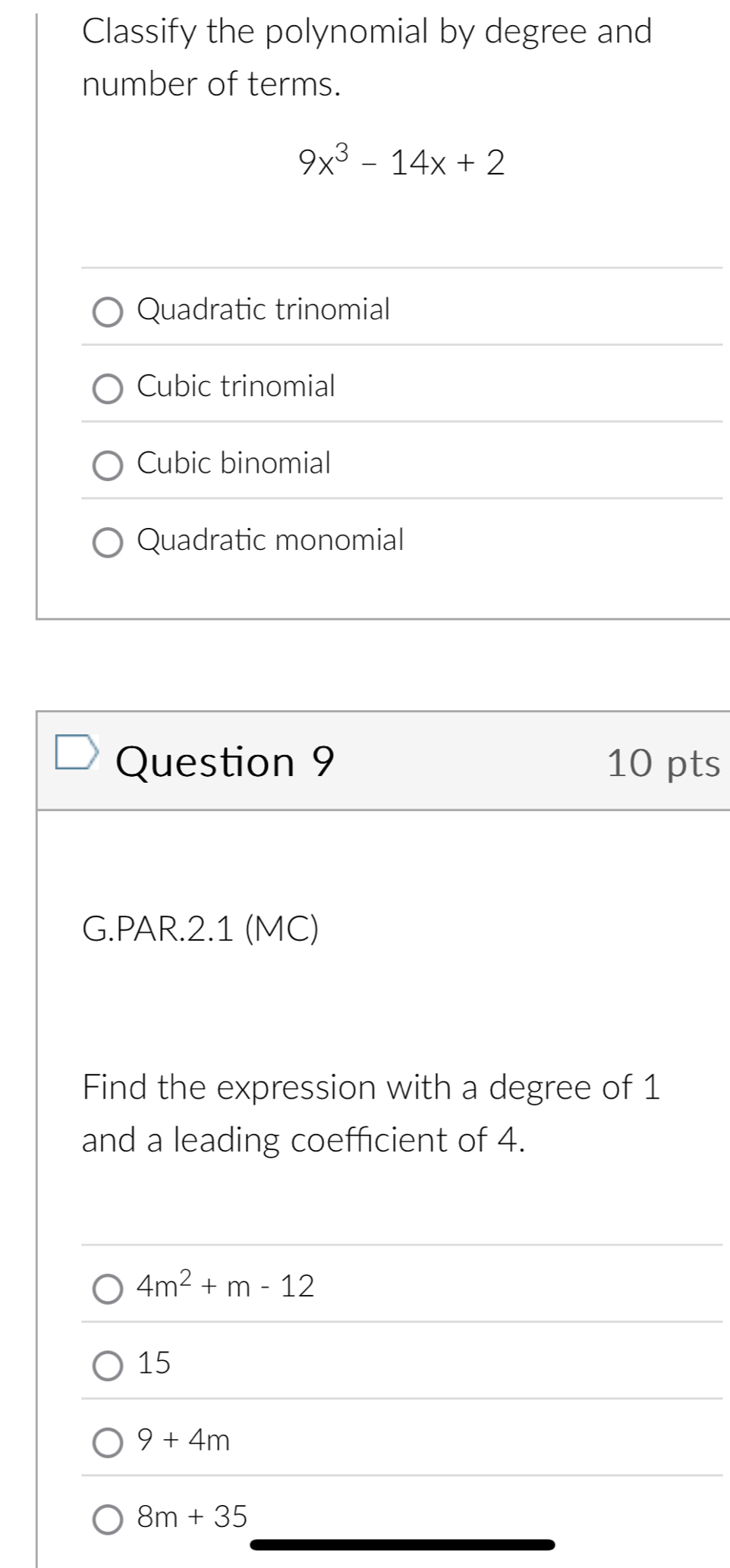 Classify the polynomial by degree and
number of terms.
9x^3-14x+2
Quadratic trinomial
Cubic trinomial
Cubic binomial
Quadratic monomial
Question 9 10 pts
G.PAR.2.1 (MC)
Find the expression with a degree of 1
and a leading coefficient of 4.
4m^2+m-12
15
9+4m
8m+35