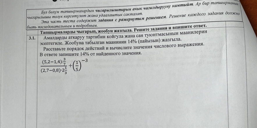 Бул бθлум πаηиδрмаларόδη чыιгарылыиιтарыιн ачык чагылδыιρууну камтыйт. Αр бир таηιιδηрманьηн
чыιгарыеπьπиы Μолук корсΘтулθт эсана удααлаштык сакталат. Эта часть теста содерэсит задания с развернутым решением. Реиιение калсдого задания доллсно
быスь Νоследοвательнυм и Νоδрοбηым.
Τапшьрмалларды чыπгарьιη, жообун жазгьла. Ρешите заданияαи вηншнτе ответ.
3.1. Амалларды аткаруу τтартибин койгула жана сан туюнтмасьньн маанилерин
эселтегиле. Χообуна табылган мааниниη 14% (пайыыη) жазгыла.
Расставьте порядок действий и вычислите значения числового выражения.
В ответе заπишите 14% οт найденного значения.
frac (5,2-1,4)·  3/7 (2,7-0,8)· 2 1/3 +( 1/5 )^-3