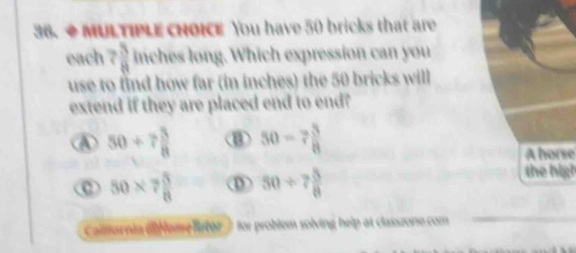 ◆ MULTIPLE CHOICE You have 50 bricks that are
each 7 3/8  inches long. Which expression can you
use to find how far (in inches) the 50 bricks will
extend if they are placed end to end?
50+7 3/8 
50-7 3/8 
A horse
50* 7 5/8  D 50/ 7 5/8 
the high
Caliso for problem solving help at classzone.com