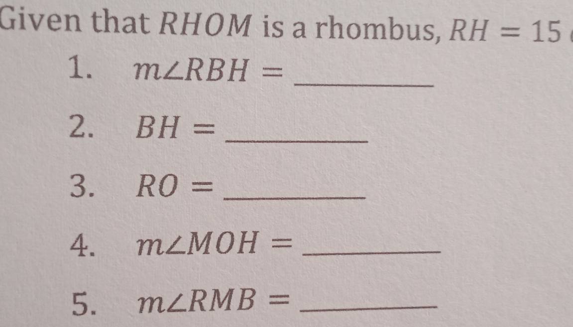 Given that RHOM is a rhombus, RH=15
1. m∠ RBH= _ 
2. BH= _ 
3. RO= _ 
4. m∠ MOH= _ 
5. m∠ RMB= _