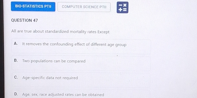 BIO-STATISTICS PTII COMPUTER SCIENCE PTII x
QUESTION 47
All are true about standardized mortality rates Except
A. It removes the confounding effect of different age group
B. Two populations can be compared
C. Age-specific data not required
D. Age, sex, race adjusted rates can be obtained