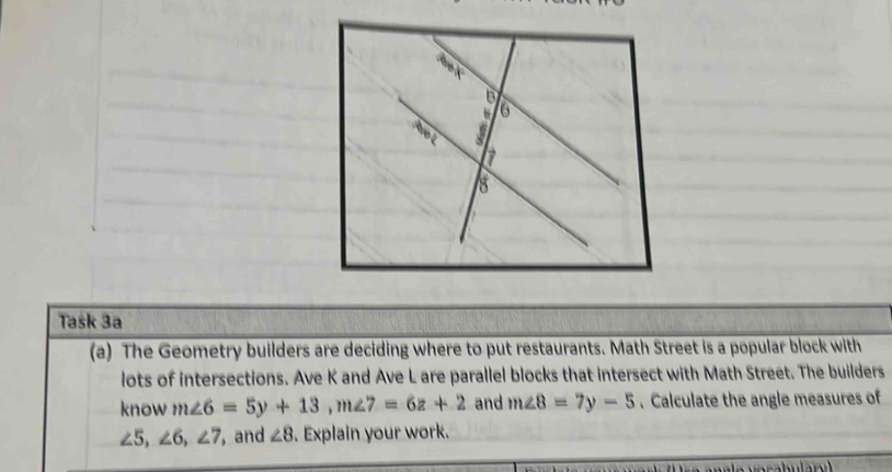 Task 3a 
(a) The Geometry builders are deciding where to put restaurants. Math Street is a popular block with 
lots of intersections. Ave K and Ave L are parallel blocks that intersect with Math Street. The builders 
know m∠ 6=5y+13, m∠ 7=6z+2 and m∠ 8=7y-5. Calculate the angle measures of
∠ 5, ∠ 6, ∠ 7 , and ∠ 8. Explain your work.