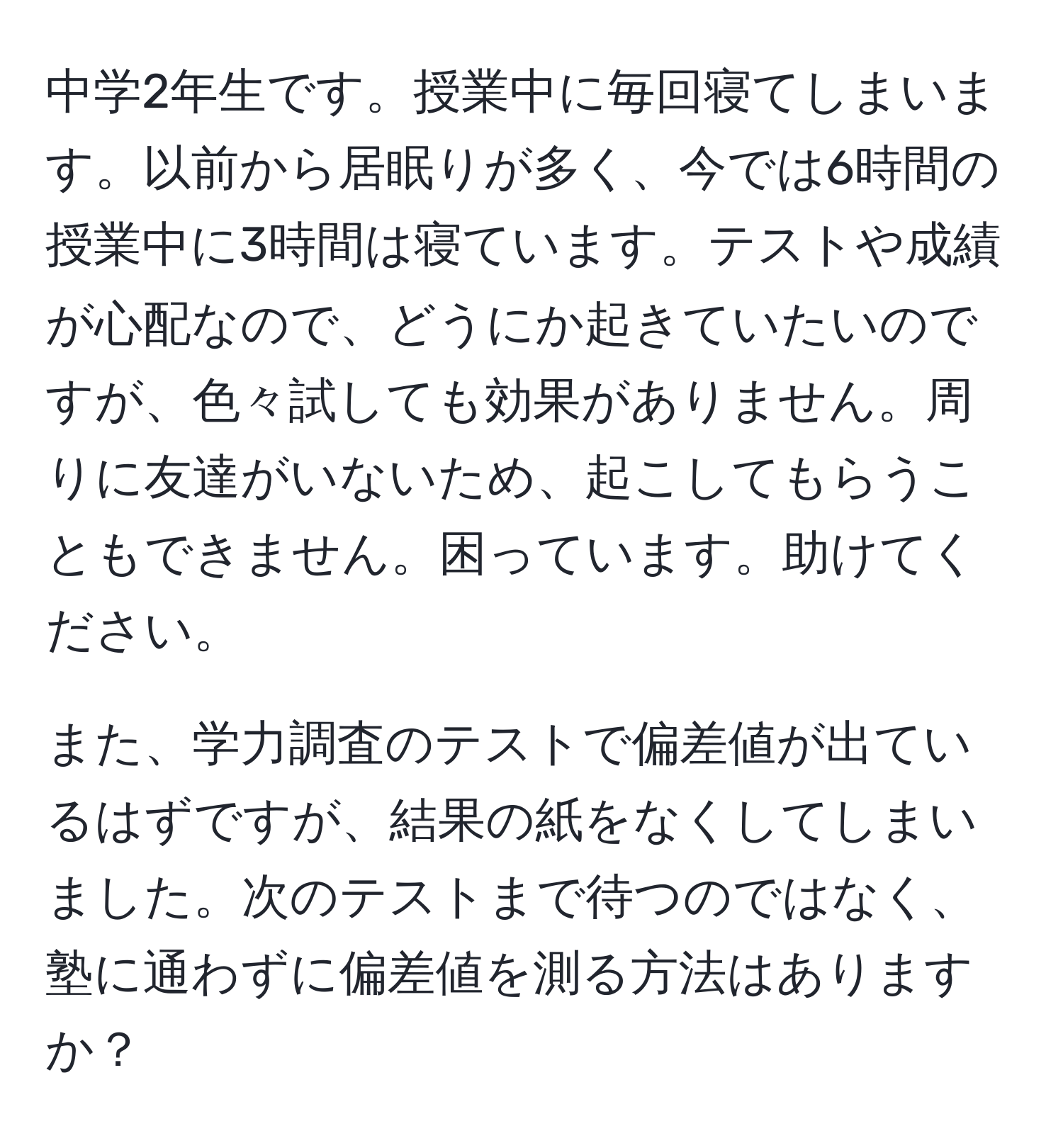 中学2年生です。授業中に毎回寝てしまいます。以前から居眠りが多く、今では6時間の授業中に3時間は寝ています。テストや成績が心配なので、どうにか起きていたいのですが、色々試しても効果がありません。周りに友達がいないため、起こしてもらうこともできません。困っています。助けてください。

また、学力調査のテストで偏差値が出ているはずですが、結果の紙をなくしてしまいました。次のテストまで待つのではなく、塾に通わずに偏差値を測る方法はありますか？