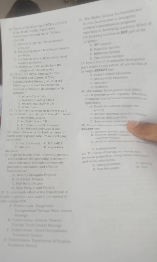 Whish of the following is NOT a provision 56. The Global Alliance for Varcines and
Immunizations sims to strengtison
especially in developing countries. Which of
Framework Conventional on Tobacco children's immunitation programs
of the World Health Organization
A. decrease in age lmit to use tobacco the following vaccines is NOT part of the
Contral?
program?
A. HIV vaccine
products
B. new packaging and labelling of tobecco B. Heparitis vaccios
products
C. increase in price and tox measures of C. Influenza vaccine
D. Pneumonia vaccine
robacco products
D. protection of the public from the 57. One of the 17 sustainable development
dangers of tobacco smoke goals is quality education; all are the lists of
its target EXCEPT one
51. Under the Global Strategy for the
Prevention and Control of Non- A. ensure school education
Communicable Disease, which of the B. pre-primary education
following is a shared risk factor for C. inclusion
developing chronie non-communicable D. exclusion
disease? 58. Millennium Development Goal (MDC)
A. physical inactivity which promote gender equality, Education
B. unhealthy eating habits producing more jobs and investing more ==
C. tobacco and alcohol use agriculture.
D. all of these A. Eradicate extreme hunger and
52. To fight and alleviate negative trends in poverty
mental health is under what Global Initiative? B. Achieve universal primary edun
A. for Mental Health C. Reduce child mortality
C. for Malaria and TB D. Ensure environmental
B. for Communicable Diseases 59. All are millennium develops
D. for Tobacco and Alcohol use EXCEPT on=:
53. Which disease is the leading cause of A. Extreme poverty and bo
death among people who live in developing B. Promute grnder equaltty  t
empower women
countries? C. Achieve universal primary e_
A. heart diseases C. HIV/AIDS
B. Malaria D. respiratory
discuses D. Globalisation
54. A global health effort to control, prevent, 60. The state of having no money and
and eradicate the spreading of mosquito- personal properties, living below moomes
borne infections through development.
preventive meassires, and effective and social standards. A. unemployment C. poreg
treatment is? B. less fortuniste D. rck
A. Destroy Mosquito Program
B. Roll Back Malaria
C. Roll Back Dengure
D. Stop Dengue and Malaria
55. A autionwide effort of the Department of
Health to prevent and control the spread of
cberculosis (TB)
A. Tuberculosis- Dangerous
Occupational Therapy Short Course
litrategy
D. Tuberculons- Directly Observe
Therapy Shirt Course Stratogy
C. Tuberculosis Direef Occupational
Treatmient Bystie
0 Tiborctilos s/ Deparument of Trupical
Treaiment Strysion