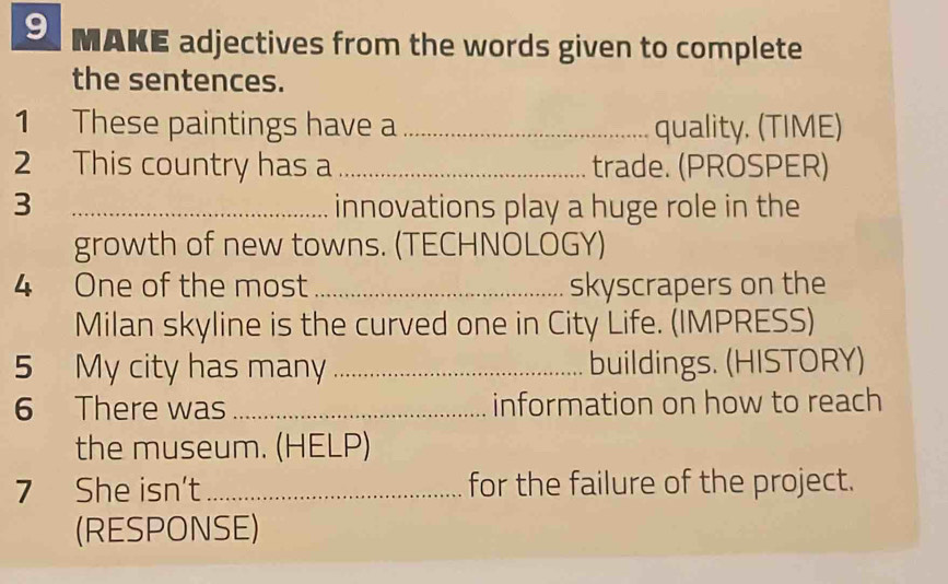 MAKE adjectives from the words given to complete 
the sentences. 
1 These paintings have a _quality. (TIME) 
2 This country has a _trade. (PROSPER) 
3 _innovations play a huge role in the 
growth of new towns. (TECHNOLOGY) 
4 One of the most_ skyscrapers on the 
Milan skyline is the curved one in City Life. (IMPRESS) 
5 My city has many _buildings. (HISTORY) 
6 There was _information on how to reach 
the museum. (HELP) 
7 She isn't_ for the failure of the project. 
(RESPONSE)