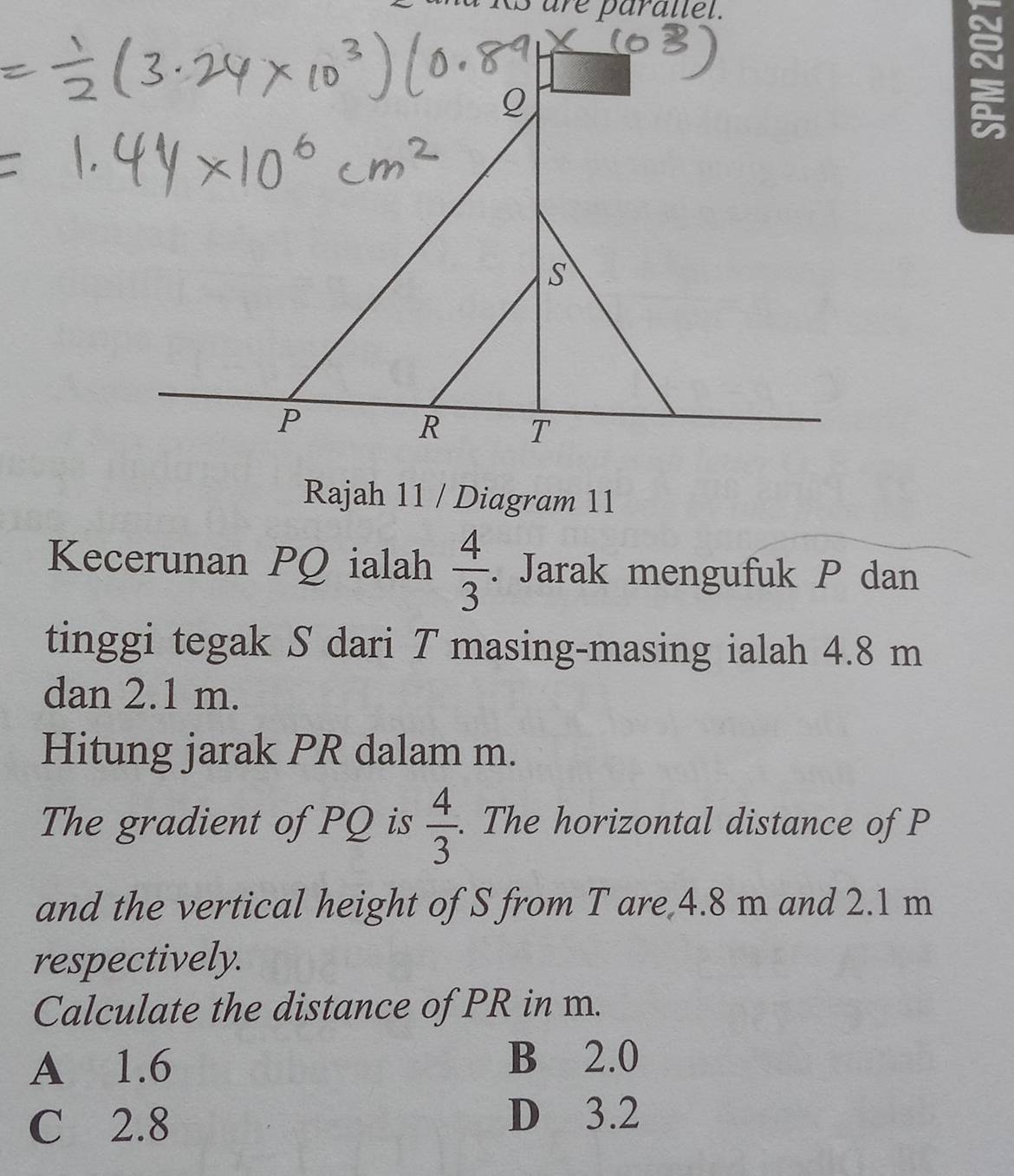 r e p ara l l el.
Q
~
S
P
R T
Rajah 11 / Diagram 11
Kecerunan PQ ialah  4/3 . Jarak mengufuk P dan
tinggi tegak S dari T masing-masing ialah 4.8 m
dan 2.1 m.
Hitung jarak PR dalam m.
The gradient of PQ is  4/3 . The horizontal distance of P
and the vertical height of S from T are 4.8 m and 2.1 m
respectively.
Calculate the distance of PR in m.
A 1.6 B 2.0
C 2.8
D 3.2