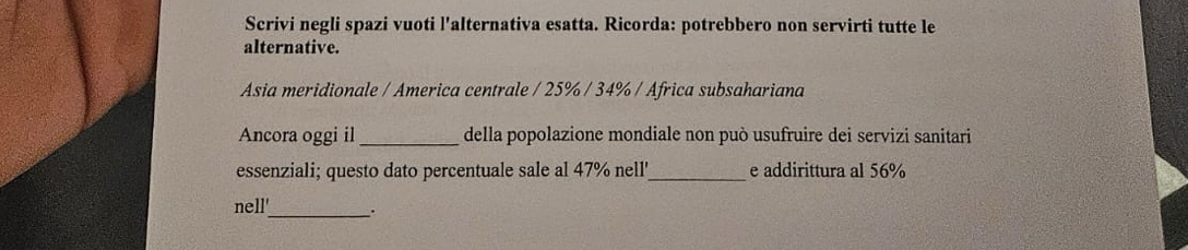 Scrivi negli spazi vuoti l'alternativa esatta. Ricorda: potrebbero non servirti tutte le 
alternative. 
Asia meridionale / America centrale / 25% / 34% / Africa subsahariana 
Ancora oggi il_ della popolazione mondiale non può usufruire dei servizi sanitari 
essenziali; questo dato percentuale sale al 47% nell'_ e addirittura al 56%
nell'_ .