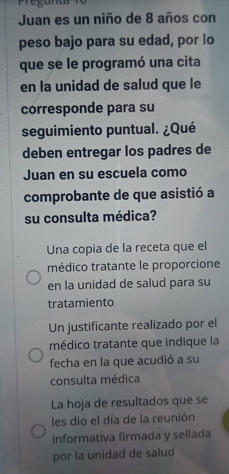 Pregunta 
Juan es un niño de 8 años con 
peso bajo para su edad, por lo 
que se le programó una cita 
en la unidad de salud que le 
corresponde para su 
seguimiento puntual. ¿Qué 
deben entregar los padres de 
Juan en su escuela como 
comprobante de que asistió a 
su consulta médica? 
Una copia de la receta que el 
médico tratante le proporcione 
en la unidad de salud para su 
tratamiento 
Un justificante realizado por el 
médico tratante que indique la 
fecha en la que acudió a su 
consulta médica 
La hoja de resultados que se 
les dio el día de la reunión 
informativa firmada y sellada 
por la unidad de salud