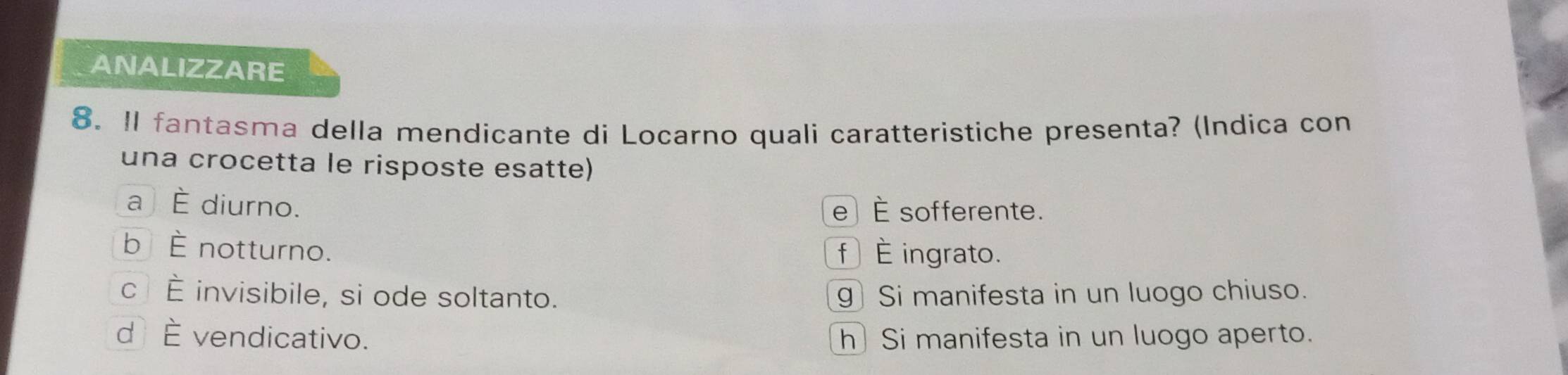 ANALIZZARE
8. Il fantasma della mendicante di Locarno quali caratteristiche presenta? (Indica con
una crocetta le risposte esatte)
a È diurno. e È sofferente.
b È notturno. f È ingrato.
c È invisibile, si ode soltanto. g) Si manifesta in un luogo chiuso.
d È vendicativo. h] Si manifesta in un luogo aperto.