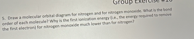 Group Éxércise #1 
5. Draw a molecular orbital diagram for nitrogen and for nitrogen monoxide. What is the bond 
order of each molecule? Why is the first ionization energy (i.e., the energy required to remove 
the first electron) for nitrogen monoxide much lower than for nitrogen?