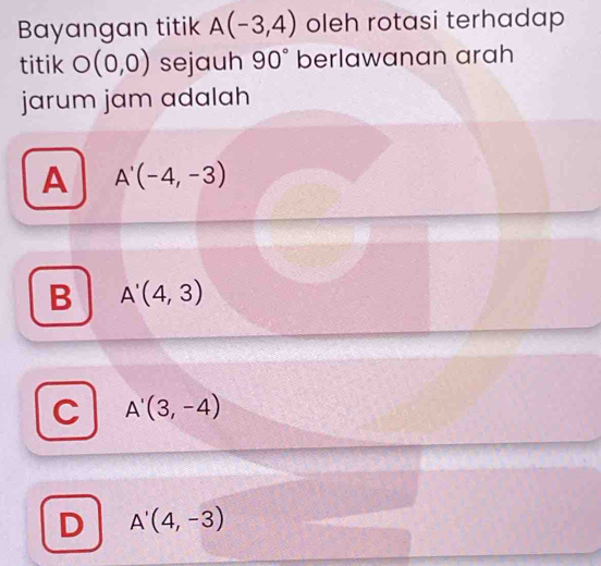 Bayangan titik A(-3,4) oleh rotasi terhadap
titik O(0,0) sejauh 90° berlawanan arah
jarum jam adalah
A A'(-4,-3)
B A'(4,3)
A'(3,-4)
D A'(4,-3)