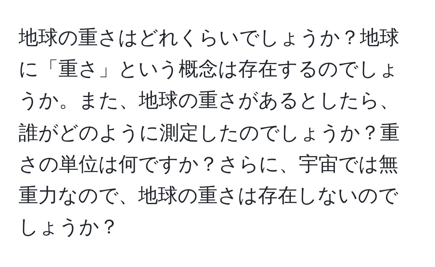 地球の重さはどれくらいでしょうか？地球に「重さ」という概念は存在するのでしょうか。また、地球の重さがあるとしたら、誰がどのように測定したのでしょうか？重さの単位は何ですか？さらに、宇宙では無重力なので、地球の重さは存在しないのでしょうか？