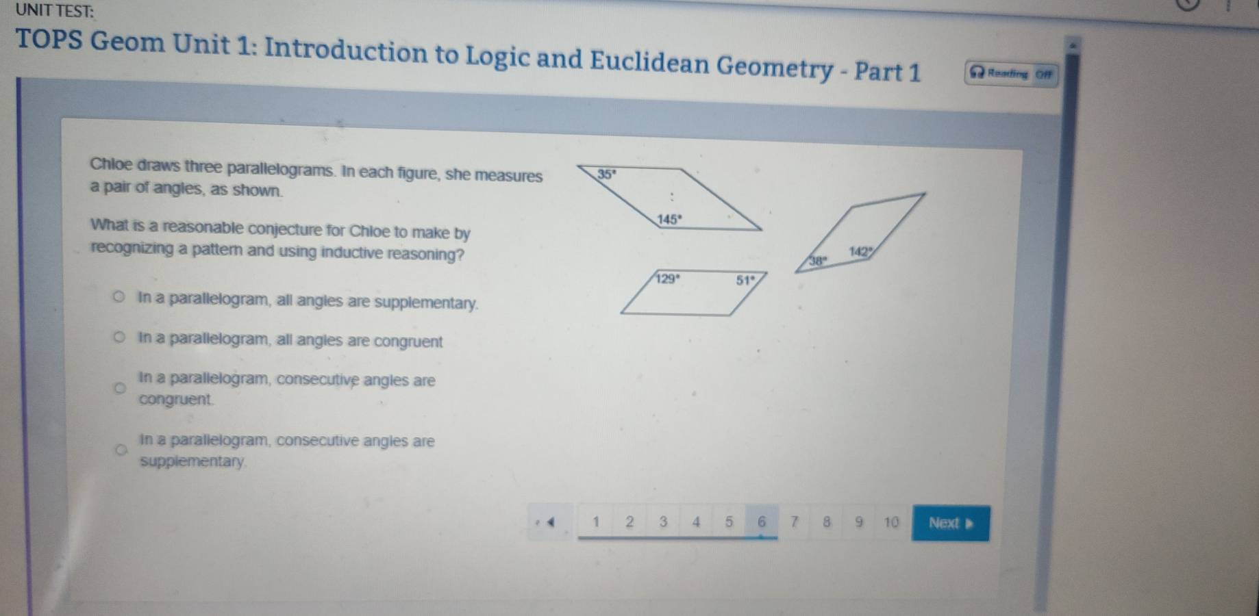 UNIT TEST:
TOPS Geom Unit 1: Introduction to Logic and Euclidean Geometry - Part 1 = Reading Of
Chloe draws three parallelograms. In each figure, she measures
a pair of angles, as shown
What is a reasonable conjecture for Chloe to make by
recognizing a pattern and using inductive reasoning?
In a parallelogram, all angies are supplementary.
In a parallelogram, all angies are congruent
In a parallelogram, consecutive angles are
congruent.
in a parallelogram, consecutive angles are
supplementary.
1 2 3 4 5 6 7 8 9 10 Next 、