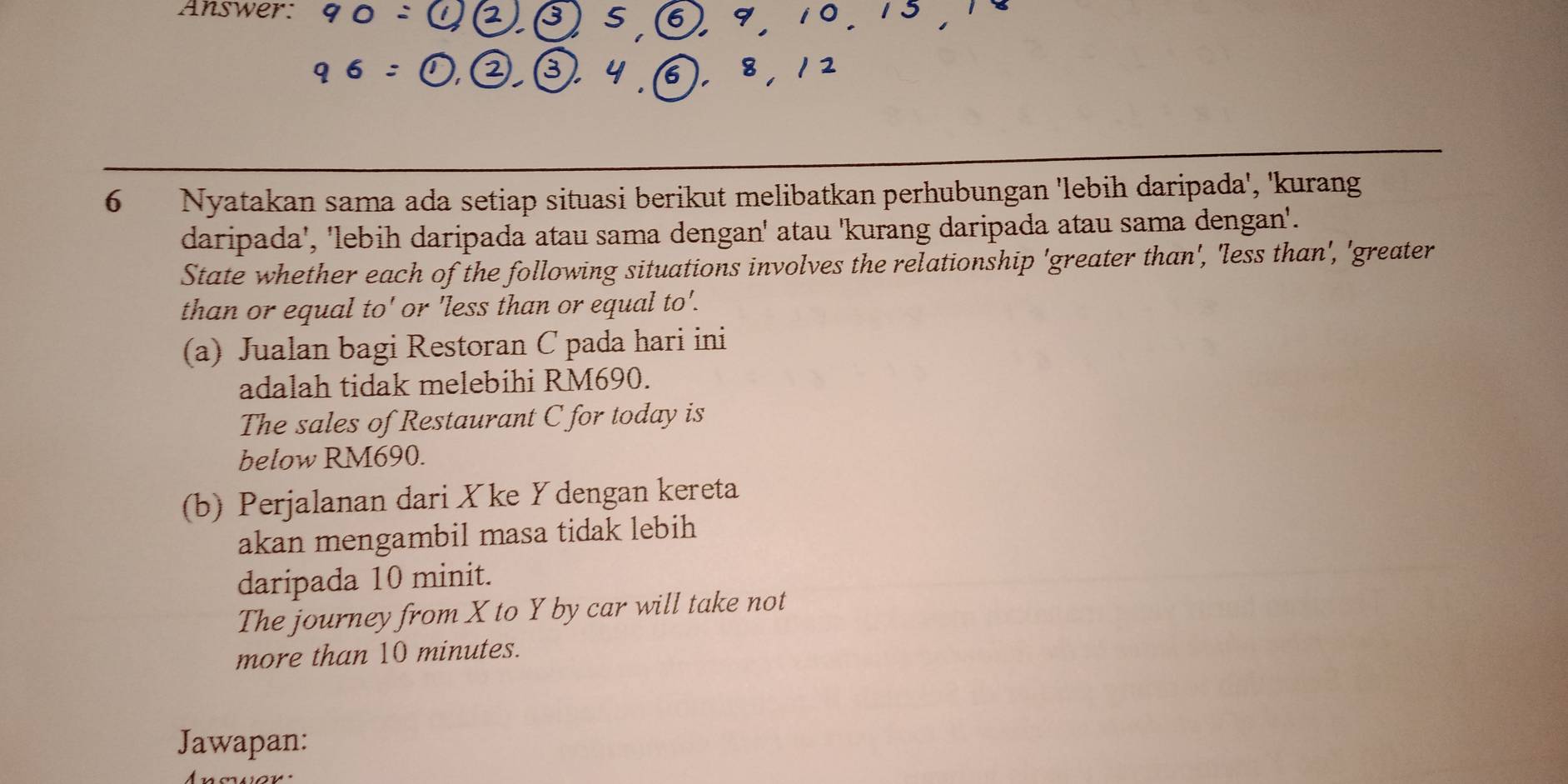 Answer: 
6 Nyatakan sama ada setiap situasi berikut melibatkan perhubungan 'lebih daripada', 'kurang 
daripada', 'lebih daripada atau sama dengan' atau 'kurang daripada atau sama dengan'. 
State whether each of the following situations involves the relationship 'greater than', 'less than', 'greater 
than or equal to' or 'less than or equal to'. 
(a) Jualan bagi Restoran C pada hari ini 
adalah tidak melebihi RM690. 
The sales of Restaurant C for today is 
below RM690. 
(b) Perjalanan dari Xke Ydengan kereta 
akan mengambil masa tidak lebih 
daripada 10 minit. 
The journey from X to Y by car will take not 
more than 10 minutes. 
Jawapan: