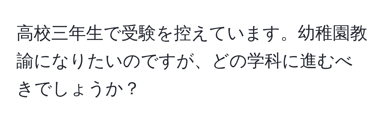 高校三年生で受験を控えています。幼稚園教諭になりたいのですが、どの学科に進むべきでしょうか？