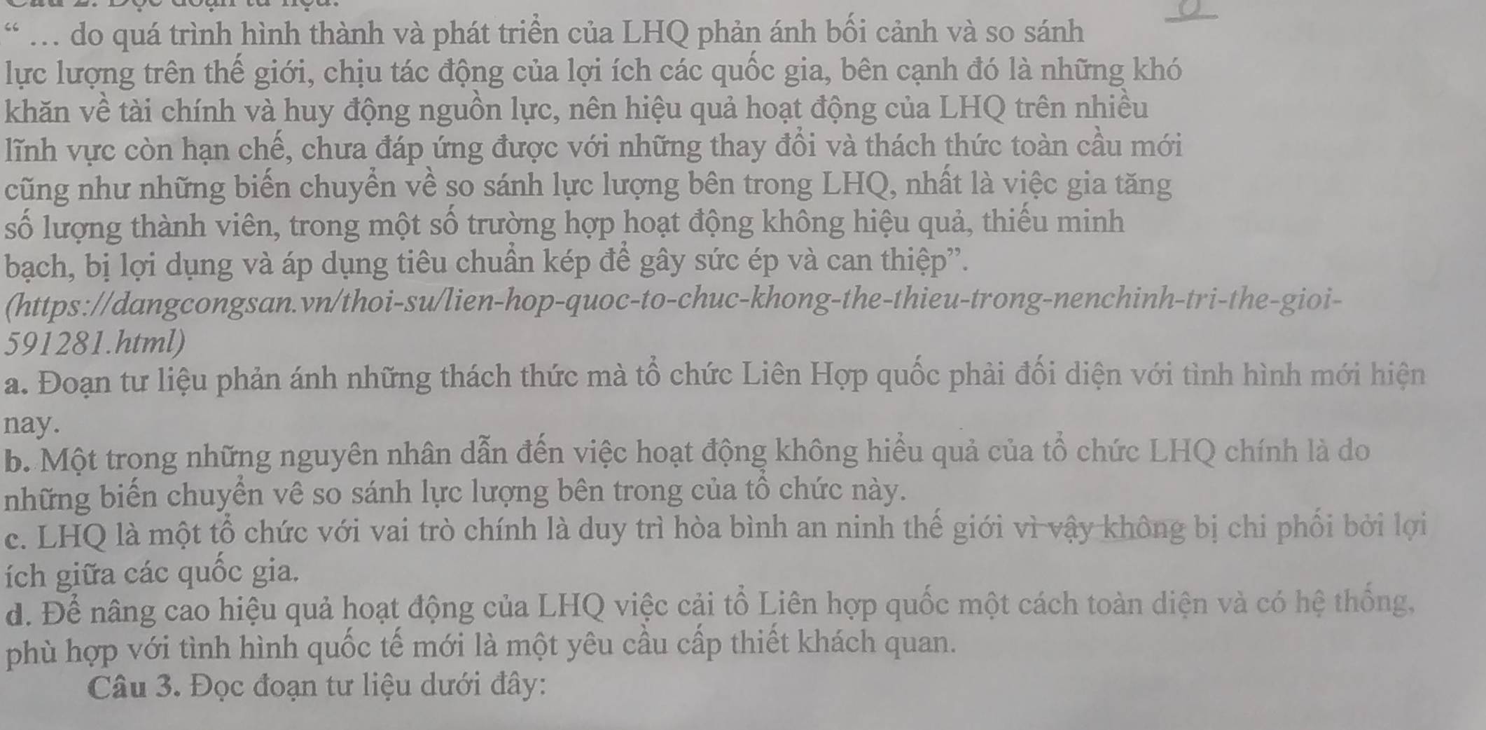 do quá trình hình thành và phát triển của LHQ phản ánh bối cảnh và so sánh
lực lượng trên thế giới, chịu tác động của lợi ích các quốc gia, bên cạnh đó là những khó
khăn về tài chính và huy động nguồn lực, nên hiệu quả hoạt động của LHQ trên nhiều
lĩnh vực còn hạn chế, chưa đáp ứng được với những thay đổi và thách thức toàn cầu mới
cũng như những biến chuyển về so sánh lực lượng bên trong LHQ, nhất là việc gia tăng
số lượng thành viên, trong một số trường hợp hoạt động không hiệu quả, thiếu minh
bạch, bị lợi dụng và áp dụng tiêu chuẩn kép để gây sức ép và can thiệp”.
(https://dangcongsan.vn/thoi-su/lien-hop-quoc-to-chuc-khong-the-thieu-trong-nenchinh-tri-the-gioi-
591281.html)
a. Đoạn tư liệu phản ánh những thách thức mà tổ chức Liên Hợp quốc phải đối diện với tình hình mới hiện
nay.
b. Một trong những nguyên nhân dẫn đến việc hoạt động không hiểu quả của tổ chức LHQ chính là do
những biến chuyển vê so sánh lực lượng bên trong của tổ chức này.
c. LHQ là một tổ chức với vai trò chính là duy trì hòa bình an ninh thế giới vì vậy không bị chi phối bởi lợi
ích giữa các quốc gia.
d. Để nâng cao hiệu quả hoạt động của LHQ việc cải tổ Liên hợp quốc một cách toàn diện và có hệ thống,
phù hợp với tình hình quốc tế mới là một yêu cầu cấp thiết khách quan.
Câu 3. Đọc đoạn tư liệu dưới đây: