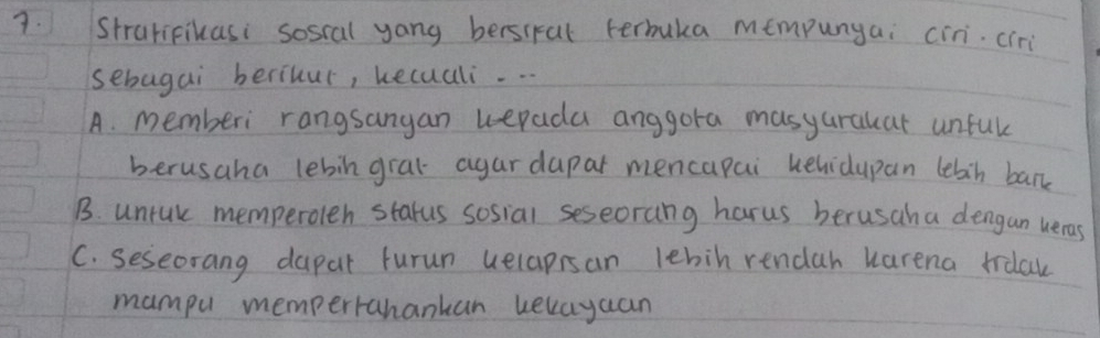 Stratipikasi soscal yong bersiral terbuka mempunyai cin. cir
sebagai berihur, hecuali. . .
A. memberi rangsangan uepada anggora masyarakat unful
berusaha lebin gral agar dapar mencapai uehidupan lebin bank
B. untuk memperolen starus sosial seseorang harus berusaha dengan ueras
C. seseorang dapar furun uelapisan lebih rendah karena trdak
mampu mempertrahankan kekayuan