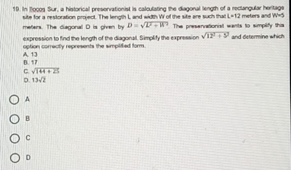 In llocos Sur, a historical preservationist is calculating the diagonal length of a rectangular heritage s and W=5
site for a restoration project. The length L and width W of the site are such that L=12mete
meters. The diagonal D is given by D=sqrt(L^2+W^2) The preservationist wants to simplify this
expression to find the length of the diagonal. Simplify the expression sqrt(12^2+5^2) and determine which
option correctly represents the simplified form.
A 13
B. 17
C sqrt(144+25)
D. 13sqrt(2)
A
B
C
D