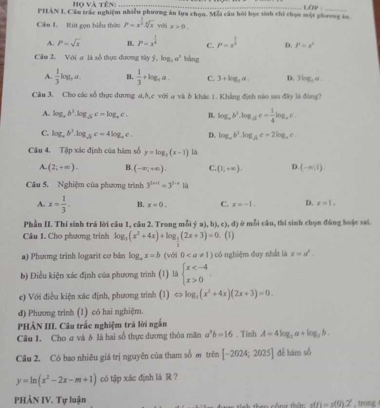 họ và tên: _LOP:
PHẢN I. Câu trắc nghiệm nhiều phương án lựa chọn. Mỗi câu hỏi học sinh chỉ chọn một phương án
Câu 1. Rút gọn biểu thức P=x^(frac 1)3.sqrt[6](x) với x>0.
A. P=sqrt(x) B. P=x^(frac 1)8 C. P=x^(frac 2)9 D. P=x^3
Câu 2. Với a là số thực dương tùy ý, log _5a^3 bàng
A.  1/3 log _5a. B.  1/3 +log _5a. C. 3+log _5a. D. 3log _5a.
Câu 3. Cho các số thực dương a,b,c với a và b khác 1. Khẳng định nào sau đây là đứng?
A. log _ab^2.log _sqrt(b)c=log _ac. B. log _ab^2.log _sqrt(b)c= 1/4 log _ac.
C. log _ab^2.log _sqrt(b)c=4log _ac. D. log _ab^2.log _sqrt(b)c=2log _ac.
Câu 4. Tập xác định của hàm số y=log _2(x-1) là
A. (2;+∈fty ). B. (-∈fty ;+∈fty ). C. (1;+∈fty ). D. (-∈fty ,1).
Câu 5. Nghiệm của phương trình 3^(2x+1)=3^(2-x)· 1a
A. x= 1/3 .
B. x=0. C. x=-1. D. x=1,
Phần II. Thí sinh trả lời câu 1, câu 2. Trong mỗi ý a), b), c), d) ở mỗi câu, thí sinh chọn đúng hoặc sai.
Câu 1. Cho phương trình log _3(x^2+4x)+log _ 1/3 (2x+3)=0.. (1)
a) Phương trình logarit cơ bản log _ax=b (với 0 có nghiệm duy nhất là x=a^k.
b) Điều kiện xác định của phương trình (1) là beginarrayl x 0endarray. .
c) Với điều kiện xác định, phương trình  (1) Leftrightarrow log _3(x^2+4x)(2x+3)=0.
d) Phương trình (1) có hai nghiệm.
PHÀN III. Câu trắc nghiệm trả lời ngắn
Câu 1. Cho a và b là hai số thực dương thỏa mãn a^4b=16. Tinh A=4log _2a+log _2b.
Câu 2. Có bao nhiêu giá trị nguyên của tham số m trên [-2024;2025] đề hàm số
y=ln (x^2-2x-m+1) có tập xác định là R ?
PHÀN IV. Tự luận , trong
s(t)=s(0).2'