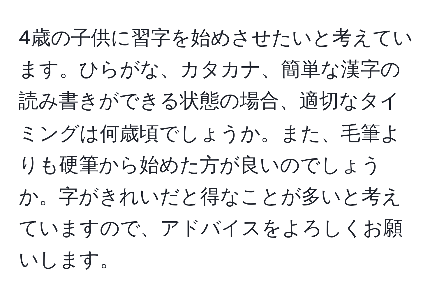 4歳の子供に習字を始めさせたいと考えています。ひらがな、カタカナ、簡単な漢字の読み書きができる状態の場合、適切なタイミングは何歳頃でしょうか。また、毛筆よりも硬筆から始めた方が良いのでしょうか。字がきれいだと得なことが多いと考えていますので、アドバイスをよろしくお願いします。