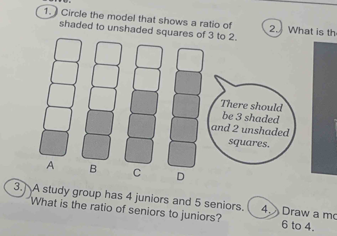 Circle the model that shows a ratio of 2. What is th 
shaded to unshaded square 
3.] A study group has 4 juniors and 5 seniors. 4. Draw a mo 
What is the ratio of seniors to juniors? 6 to 4.