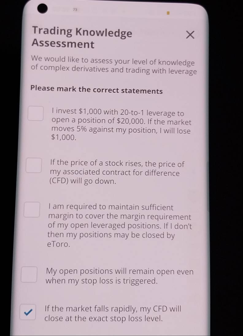 Trading Knowledge 
Assessment 
We would like to assess your level of knowledge 
of complex derivatives and trading with leverage 
Please mark the correct statements 
I invest $1,000 with 20-to-1 leverage to 
open a position of $20,000. If the market 
moves 5% against my position, I will lose
$1,000. 
If the price of a stock rises, the price of 
my associated contract for difference 
(CFD) will go down. 
I am required to maintain sufficient 
margin to cover the margin requirement 
of my open leveraged positions. If I don’t 
then my positions may be closed by 
eToro. 
My open positions will remain open even 
when my stop loss is triggered. 
If the market falls rapidly, my CFD will 
close at the exact stop loss level.