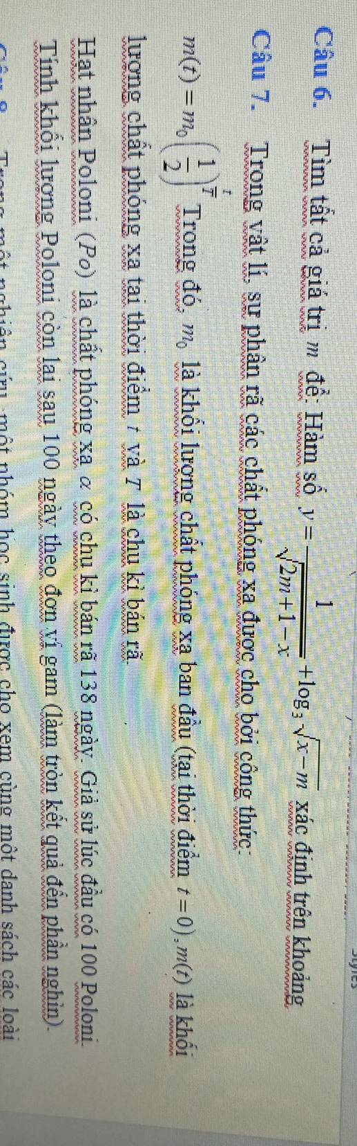 Tìm tất cả giá trị m để: Hàm số y= 1/sqrt(2m+1-x) +log _3sqrt(x-m)x_AC định trên khoảng 
Câu 7. Trong vật lí, sự phân rã các chất phóng xa được cho bởi công thức:
m(t)=m_0( 1/2 )^ t/2  Trong đó, m_0 là khổi lượng chất phóng xạ ban đầu (tại thời điểm t=0), m(t) là khối 
lượng chất phóng xa tại thời điểm 7 và 7 là chu kì bán rã 
Hạt nhân Poloni (Po) là chất phóng xạ α có chu kì bán rã 138 ngày. Giả sử lúc đầu có 100 Poloni 
Tính khối lượng Poloni còn lai sau 100 ngày theo đơn vị gam (làm tròn kết quả đến phần nghìn) 
một nhóm học sinh được cho xem cùng một danh sách các loài