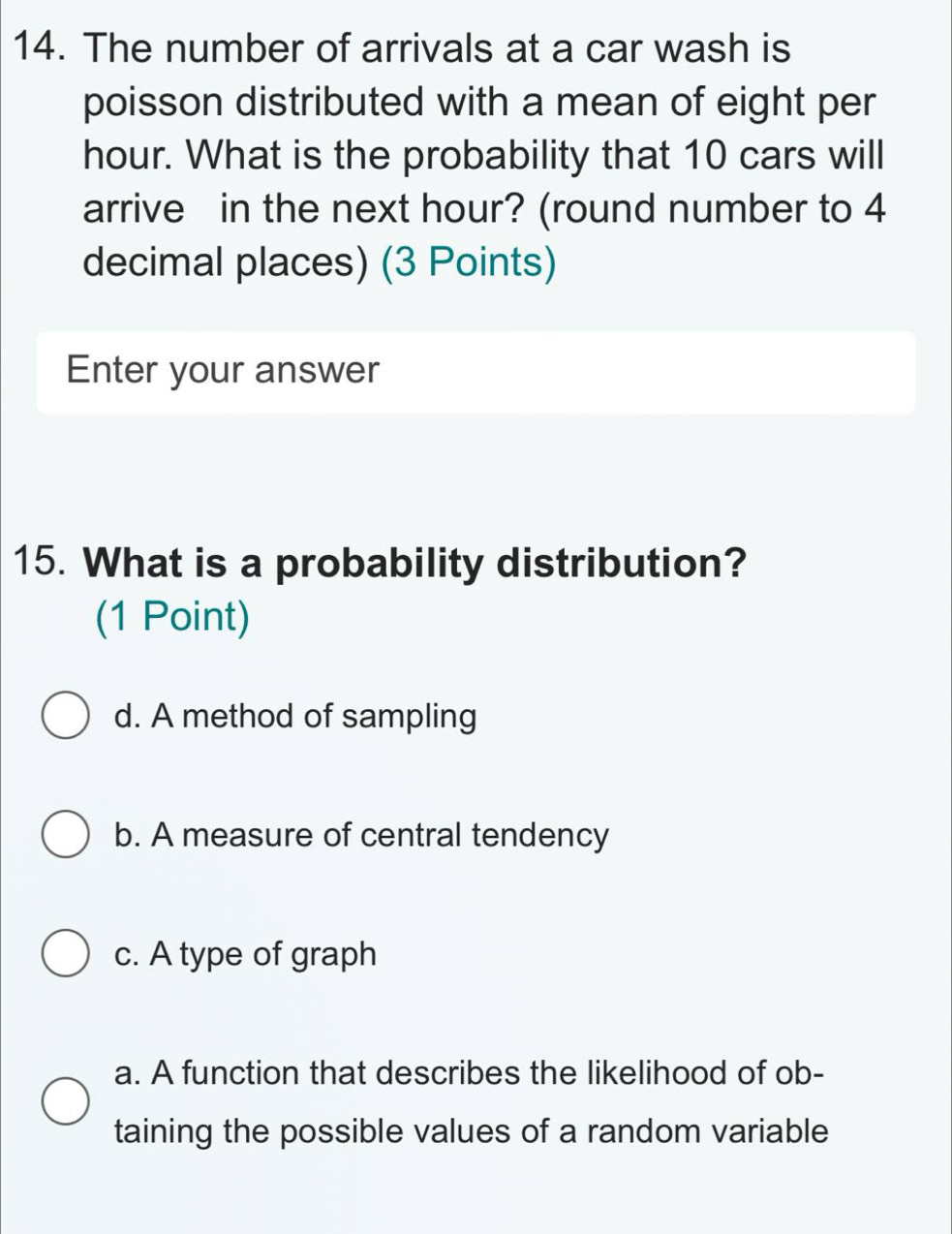 The number of arrivals at a car wash is
poisson distributed with a mean of eight per
hour. What is the probability that 10 cars will
arrive in the next hour? (round number to 4
decimal places) (3 Points)
Enter your answer
15. What is a probability distribution?
(1 Point)
d. A method of sampling
b. A measure of central tendency
c. A type of graph
a. A function that describes the likelihood of ob-
taining the possible values of a random variable