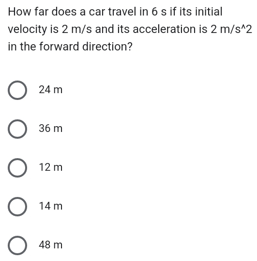 How far does a car travel in 6 s if its initial
velocity is 2 m/s and its acceleration is 2m/s^(wedge)2
in the forward direction?
24 m
36 m
12 m
14 m
48 m