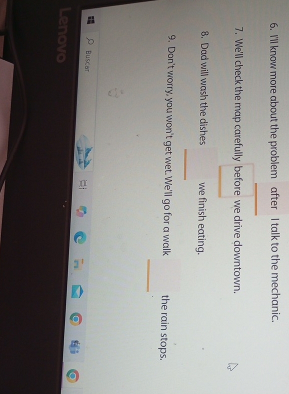 I'll know more about the problem after I talk to the mechanic. 
7. We'll check the map carefully before we drive downtown. 
8. Dad will wash the dishes we finish eating. 
_ 
9. Don't worry, you won't get wet. We'll go for a walk the rain stops. 
_ 
Buscar 
Lenovo